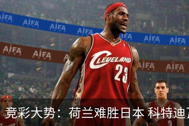 竞彩大势：荷兰难胜日本 科特迪瓦坐和望赢